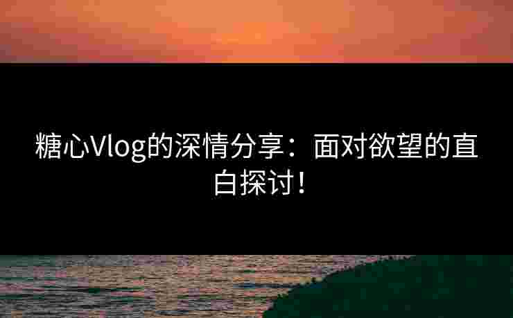 糖心Vlog的深情分享：面对欲望的直白探讨！
