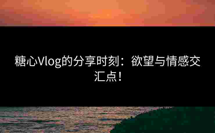 糖心Vlog的分享时刻：欲望与情感交汇点！
