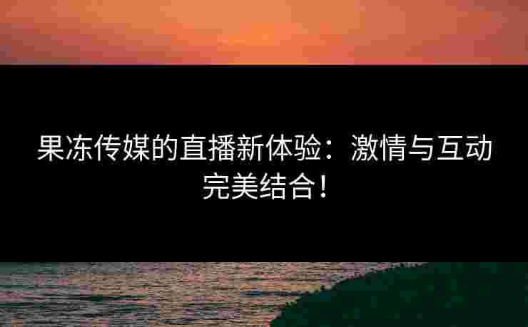 果冻传媒的直播新体验：激情与互动完美结合！