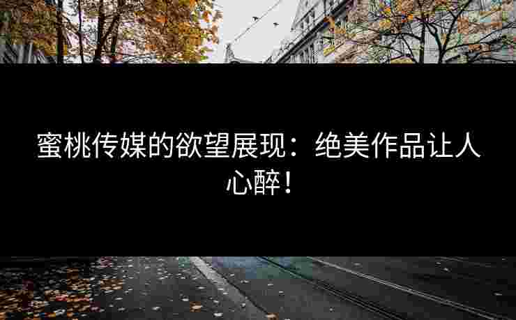 蜜桃传媒的欲望展现：绝美作品让人心醉！
