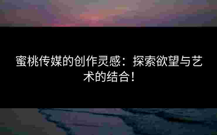 蜜桃传媒的创作灵感：探索欲望与艺术的结合！