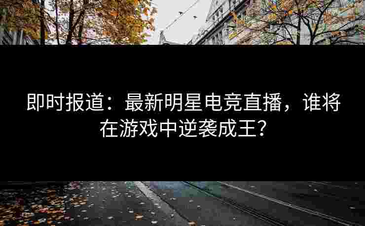 即时报道：最新明星电竞直播，谁将在游戏中逆袭成王？