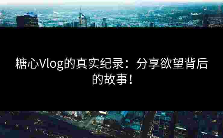 糖心Vlog的真实纪录：分享欲望背后的故事！