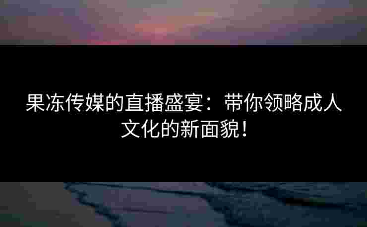 果冻传媒的直播盛宴：带你领略成人文化的新面貌！