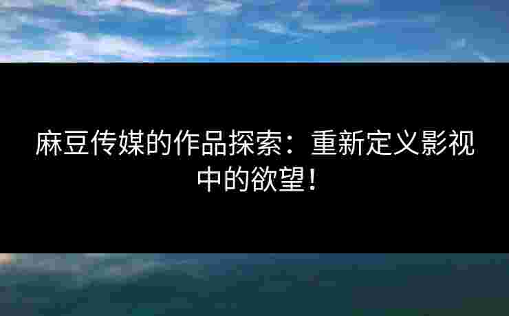 麻豆传媒的作品探索：重新定义影视中的欲望！