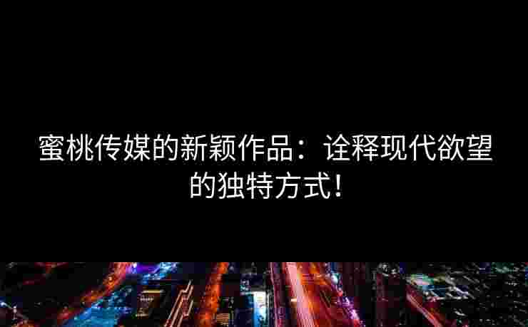 蜜桃传媒的新颖作品：诠释现代欲望的独特方式！