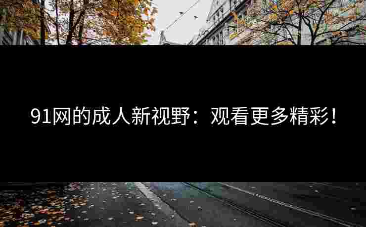 91网的成人新视野：观看更多精彩！