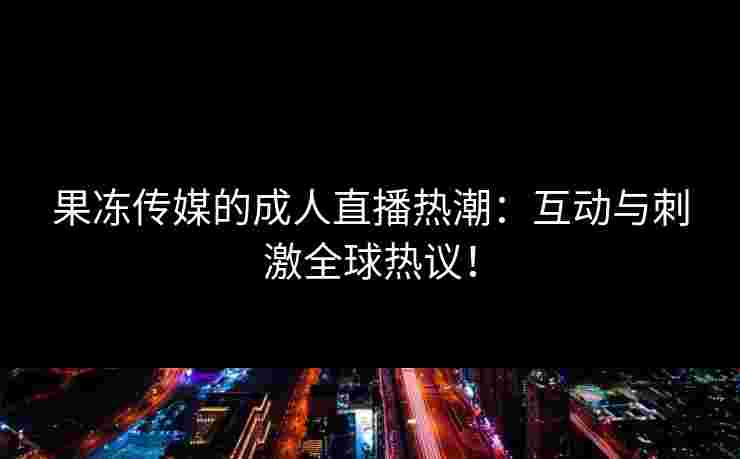 果冻传媒的成人直播热潮：互动与刺激全球热议！