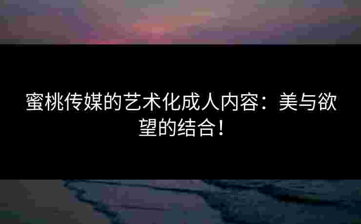蜜桃传媒的艺术化成人内容:美与欲望的结合! 蜜桃传媒的艺术化成人内容:美与欲望的结合!