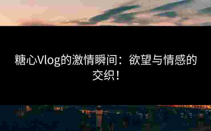 糖心Vlog的激情瞬间：欲望与情感的交织！