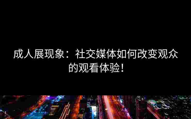 成人展现象：社交媒体如何改变观众的观看体验！
