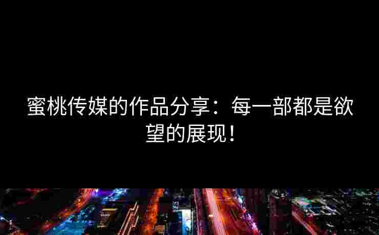 蜜桃传媒的作品分享：每一部都是欲望的展现！