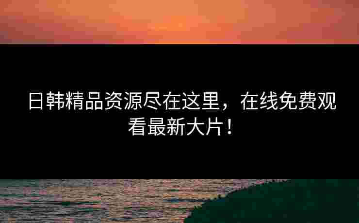 日韩精品资源尽在这里，在线免费观看最新大片！