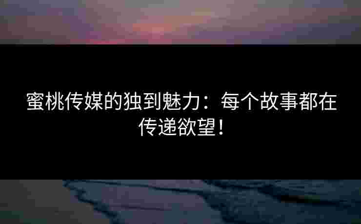 蜜桃传媒的独到魅力：每个故事都在传递欲望！