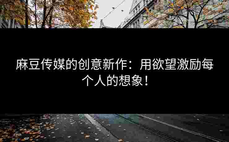 麻豆传媒的创意新作：用欲望激励每个人的想象！